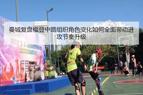 曼城复盘福登中路组织角色变化如何全面带动进攻节奏升级