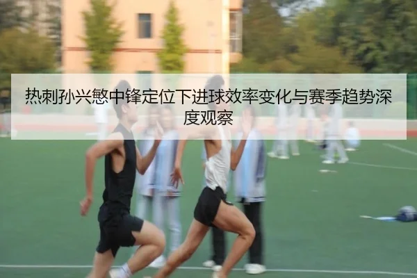 热刺孙兴慜中锋定位下进球效率变化与赛季趋势深度观察