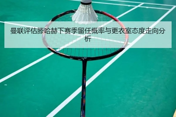 曼联评估滕哈赫下赛季留任概率与更衣室态度走向分析