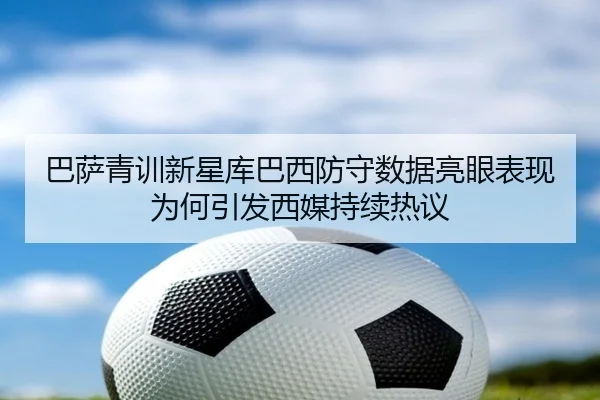 巴萨青训新星库巴西防守数据亮眼表现为何引发西媒持续热议