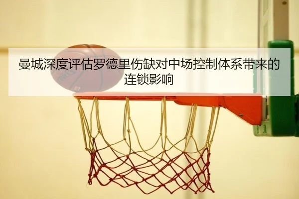 曼城深度评估罗德里伤缺对中场控制体系带来的连锁影响
