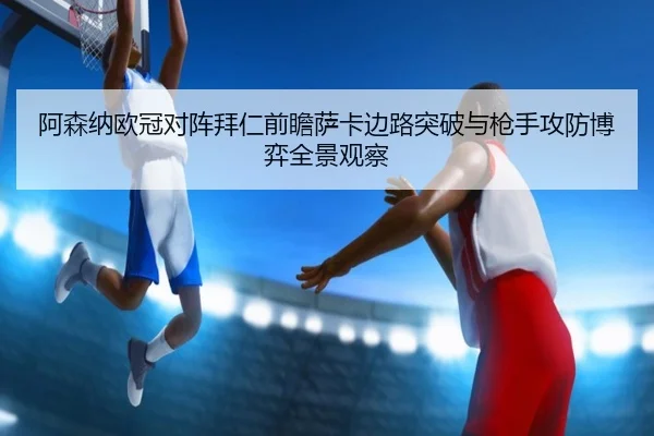 阿森纳欧冠对阵拜仁前瞻萨卡边路突破与枪手攻防博弈全景观察