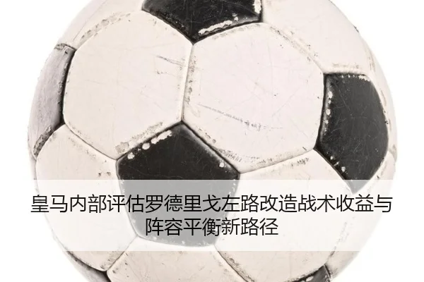皇马内部评估罗德里戈左路改造战术收益与阵容平衡新路径